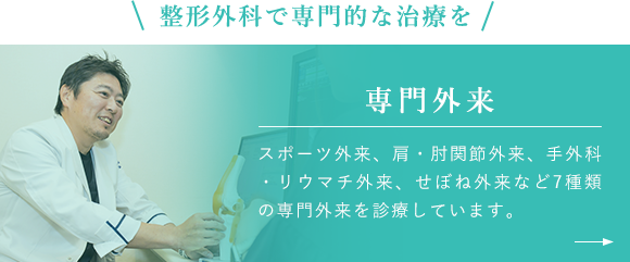 整形外科で専門的な治療を 専門外来 スポーツ外来、肩・肘関節外来、手外科・リウマチ外来、せぼね外来など7種類の専門外来を診療しています。