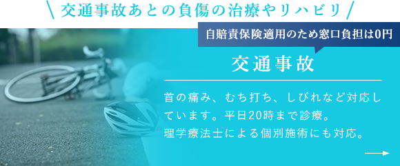 交通事故あとの負傷の治療やリハビリ 自賠責保険適用のため窓口負担は0円 交通事故 首の痛み、むち打ち、しびれなど対応しています。平日20時まで診療。理学療法士による個別施術にも対応。